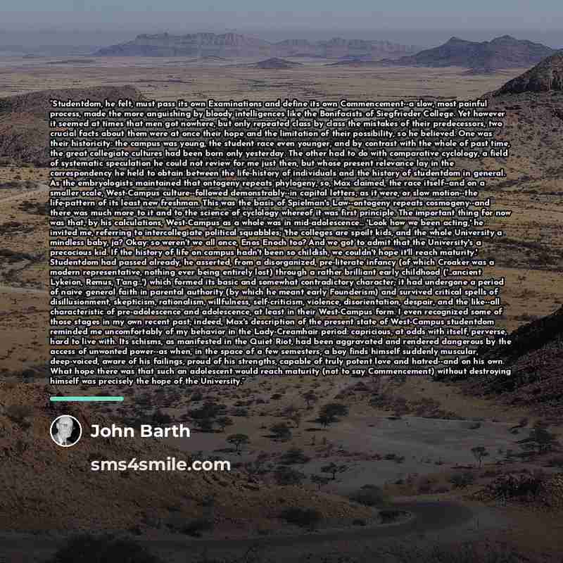 “Studentdom, he felt, must pass its own Examinations and define its own Commencement--a slow, most painful process, made the more anguishing by bloody intelligences like the Bonifacists of Siegfrieder College. Yet however it seemed at times that men got nowhere, but only repeated class by class the…” quote by John Barth