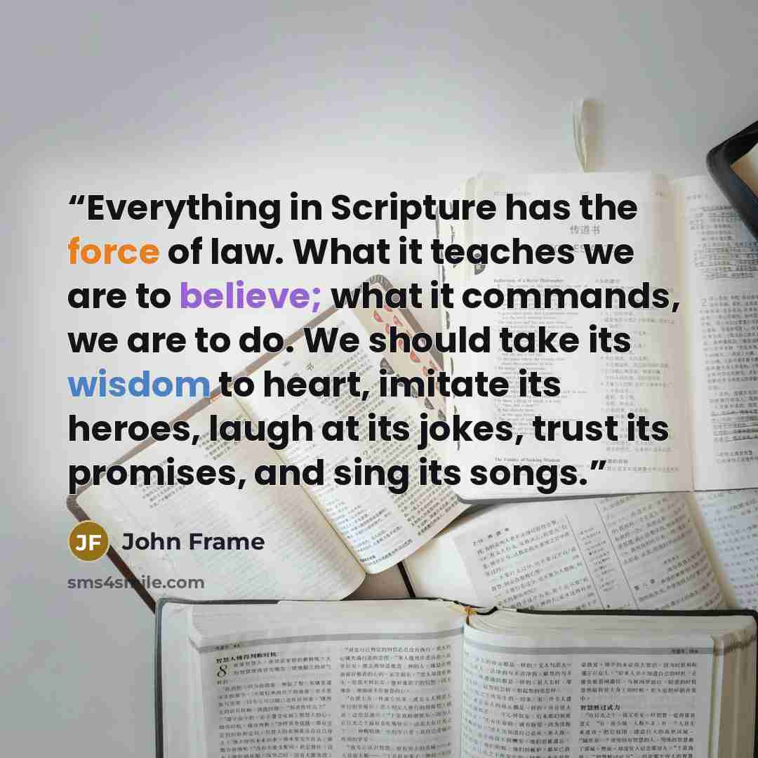 “Everything in Scripture has the force of law. What it teaches we are to believe; what it commands, we are to do. We should take its wisdom to heart, imitate its heroes, laugh at its jokes, trust its promises, and sing its songs.” quote by John Frame
