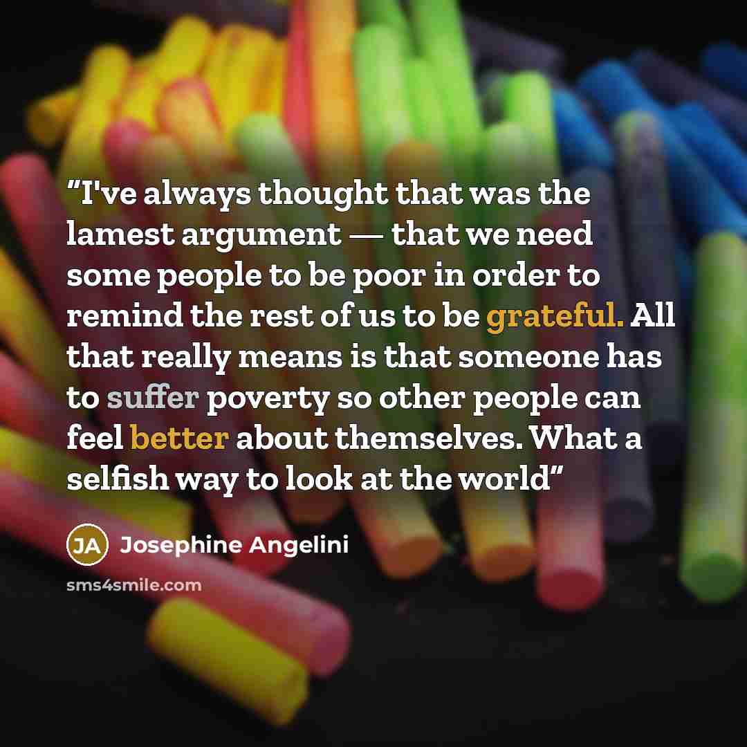“I've always thought that was the lamest argument — that we need some people to be poor in order to remind the rest of us to be grateful. All that really means is that someone has to suffer poverty so other people can feel better about themselves. What a selfish way to look at the world” quote by Josephine Angelini
