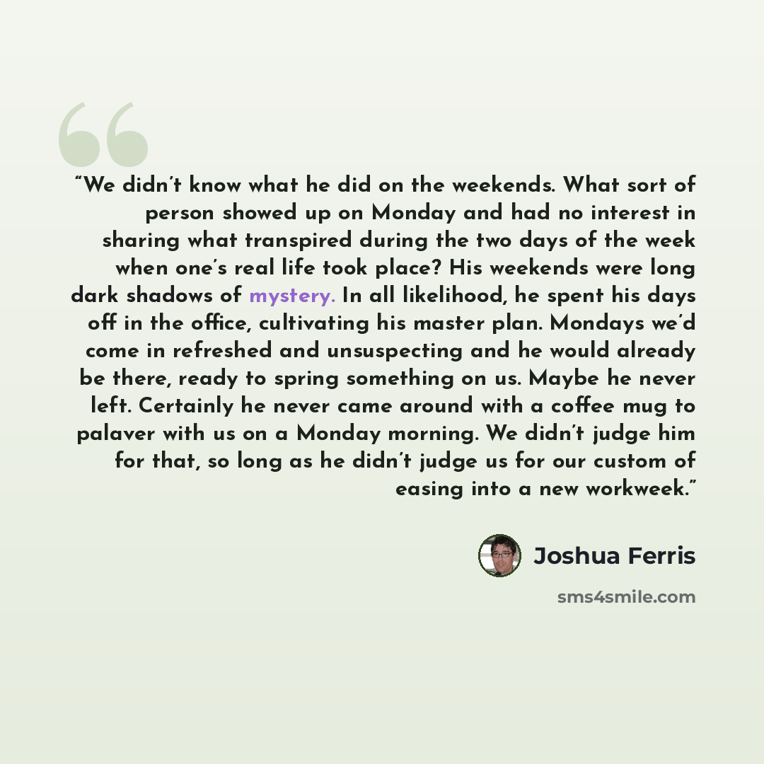 “We didn’t know what he did on the weekends. What sort of person showed up on Monday and had no interest in sharing what transpired during the two days of the week when one’s real life took place? His weekends were long dark shadows of mystery. In all likelihood, he spent his days off in the…” quote by Joshua Ferris