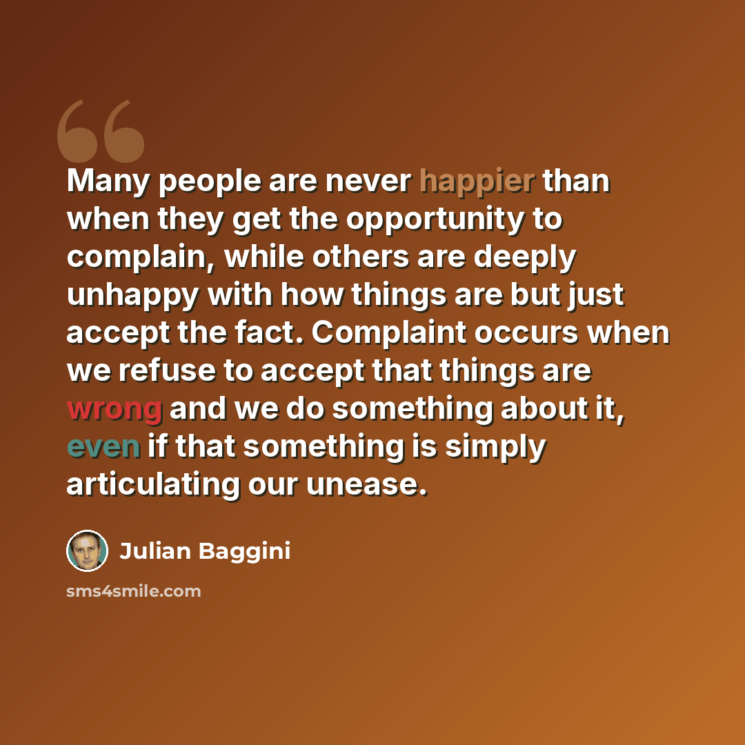“Many people are never happier than when they get the opportunity to complain, while others are deeply unhappy with how things are but just accept the fact. Complaint occurs when we refuse to accept that things are wrong and we do something about it, even if that something is simply articulating…” quote by Julian Baggini