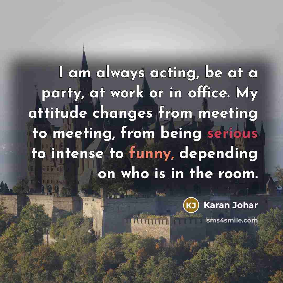“I am always acting, be at a party, at work or in office. My attitude changes from meeting to meeting, from being serious to intense to funny, depending on who is in the room.” quote by Karan Johar
