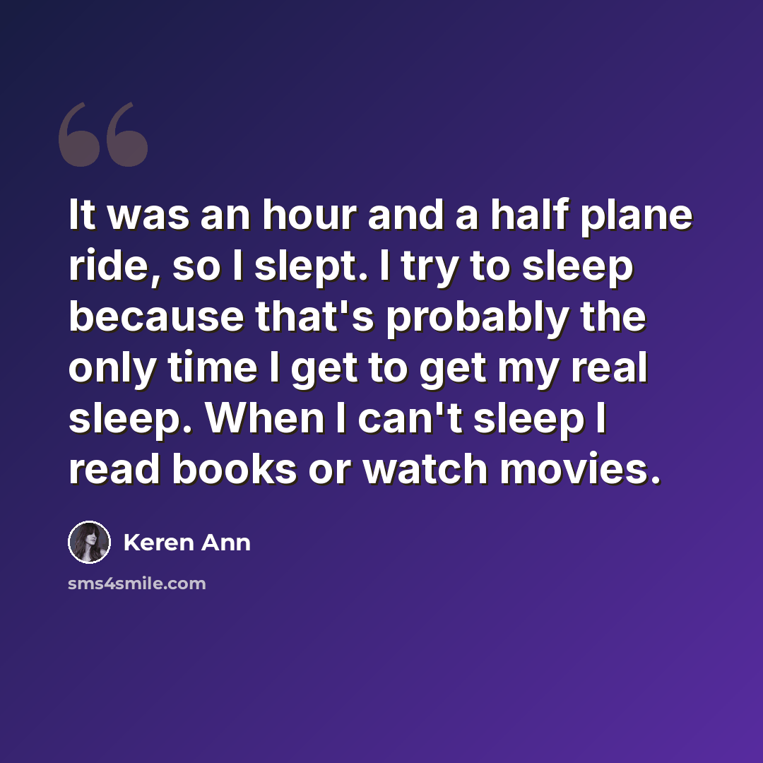 “It was an hour and a half plane ride, so I slept. I try to sleep because that's probably the only time I get to get my real sleep. When I can't sleep I read books or watch movies.” quote by Keren Ann