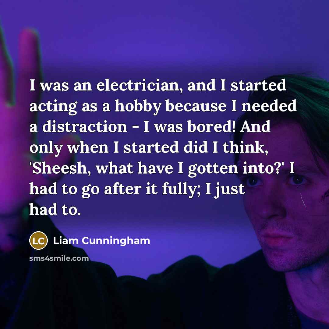 “I was an electrician, and I started acting as a hobby because I needed a distraction - I was bored! And only when I started did I think, 'Sheesh, what have I gotten into?' I had to go after it fully; I just had to.” quote by Liam Cunningham