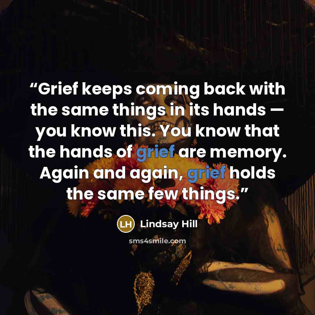 “Grief keeps coming back with the same things in its hands — you know this. You know that the hands of grief are memory. Again and again, grief holds the same few things.” quote by Lindsay Hill