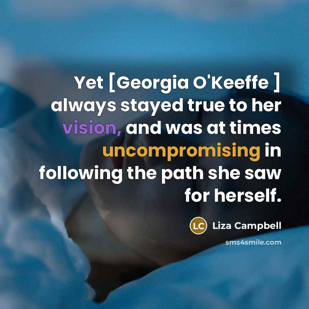 “Yet [Georgia O'Keeffe ] always stayed true to her vision, and was at times uncompromising in following the path she saw for herself.” quote by Liza Campbell