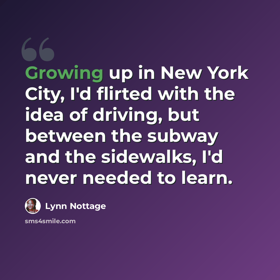 “Growing up in New York City, I'd flirted with the idea of driving, but between the subway and the sidewalks, I'd never needed to learn.” quote by Lynn Nottage