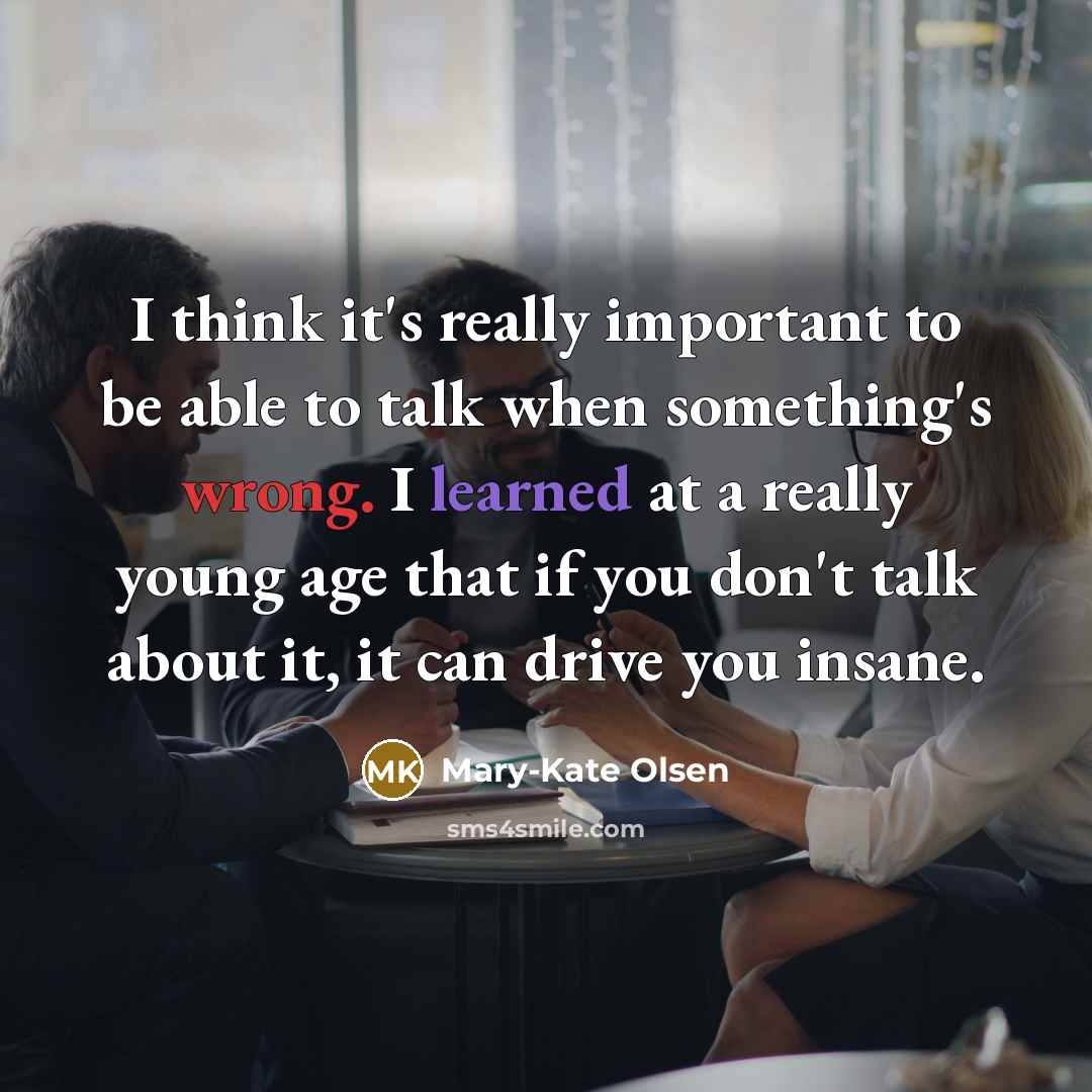 “I think it's really important to be able to talk when something's wrong. I learned at a really young age that if you don't talk about it, it can drive you insane.” quote by Mary-Kate Olsen