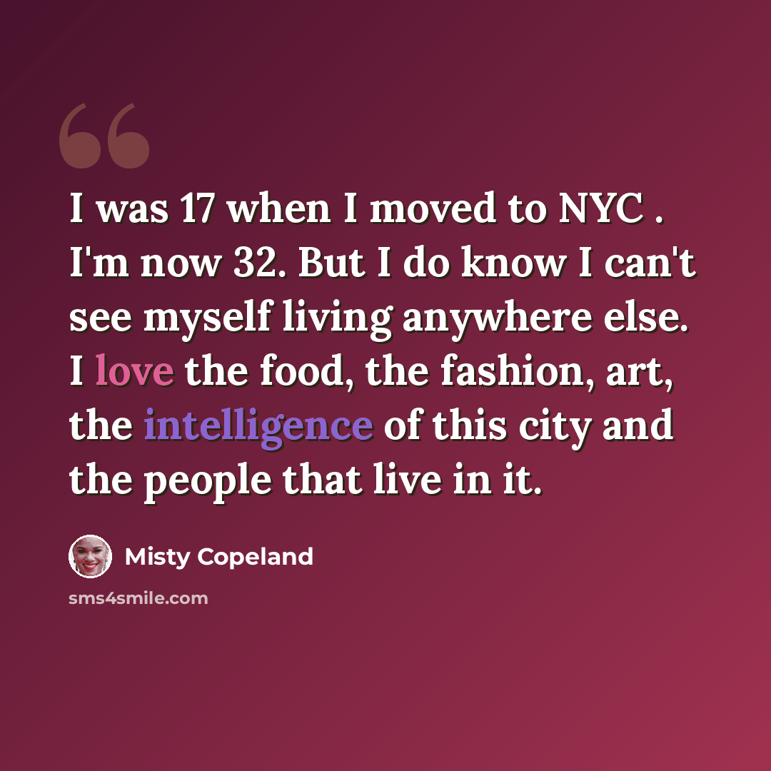 “I was 17 when I moved to NYC . I'm now 32. But I do know I can't see myself living anywhere else. I love the food, the fashion, art, the intelligence of this city and the people that live in it.” quote by Misty Copeland