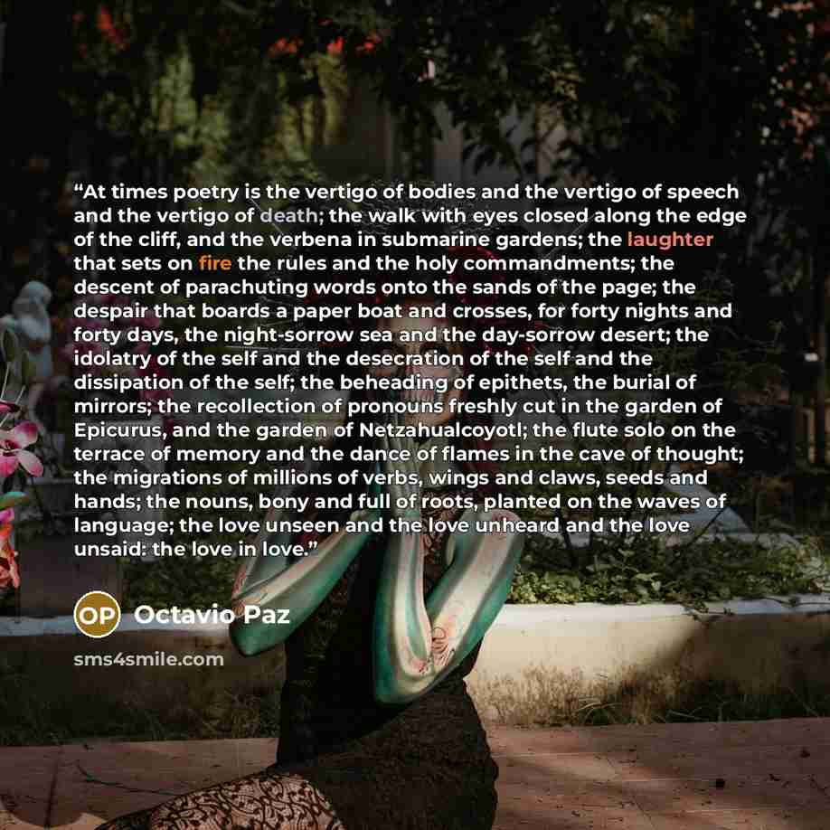 “At times poetry is the vertigo of bodies and the vertigo of speech and the vertigo of death; the walk with eyes closed along the edge of the cliff, and the verbena in submarine gardens; the laughter that sets on fire the rules and the holy commandments; the descent of parachuting words onto the…” quote by Octavio Paz
