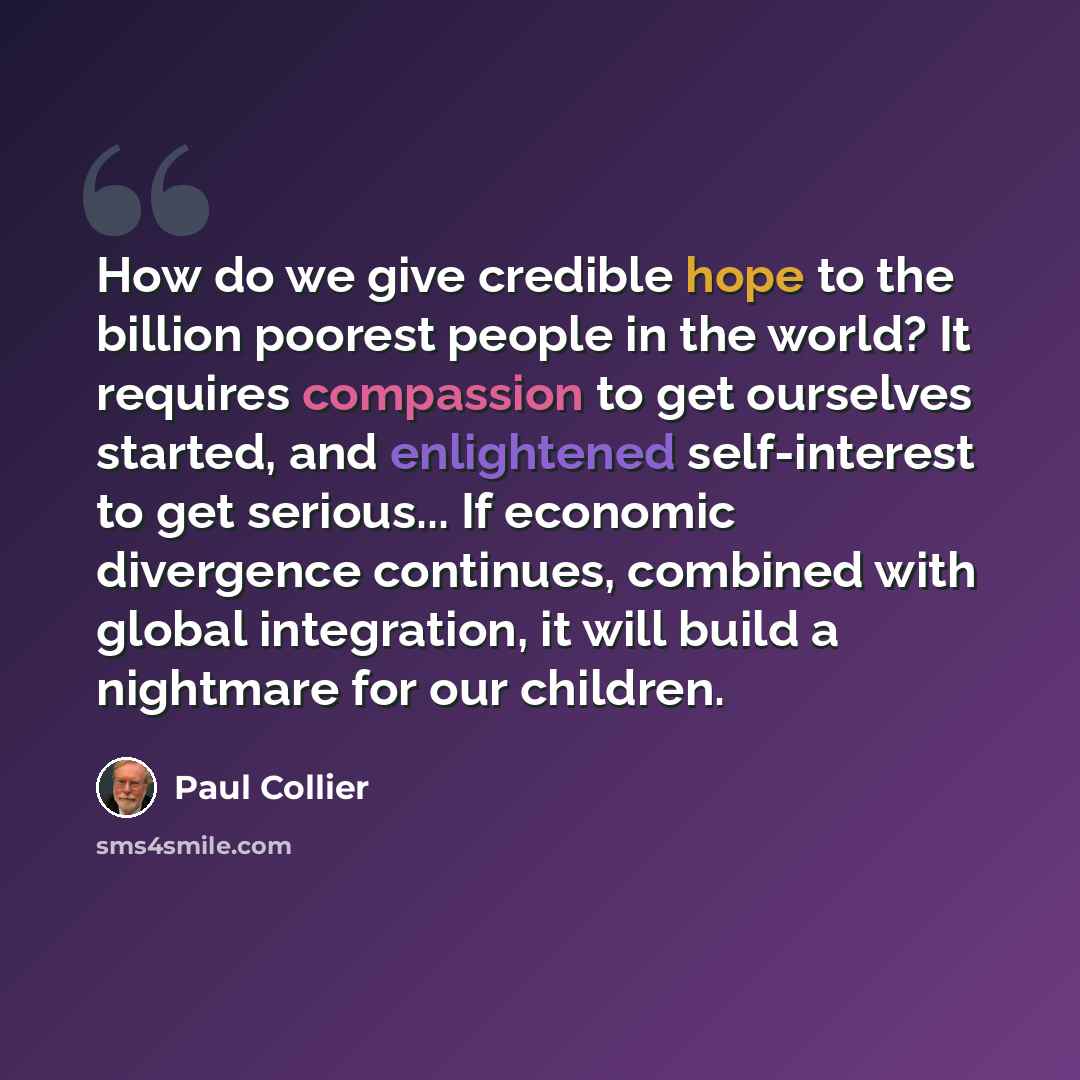 “How do we give credible hope to the billion poorest people in the world? It requires compassion to get ourselves started, and enlightened self-interest to get serious... If economic divergence continues, combined with global integration, it will build a nightmare for our children.” quote by Paul Collier