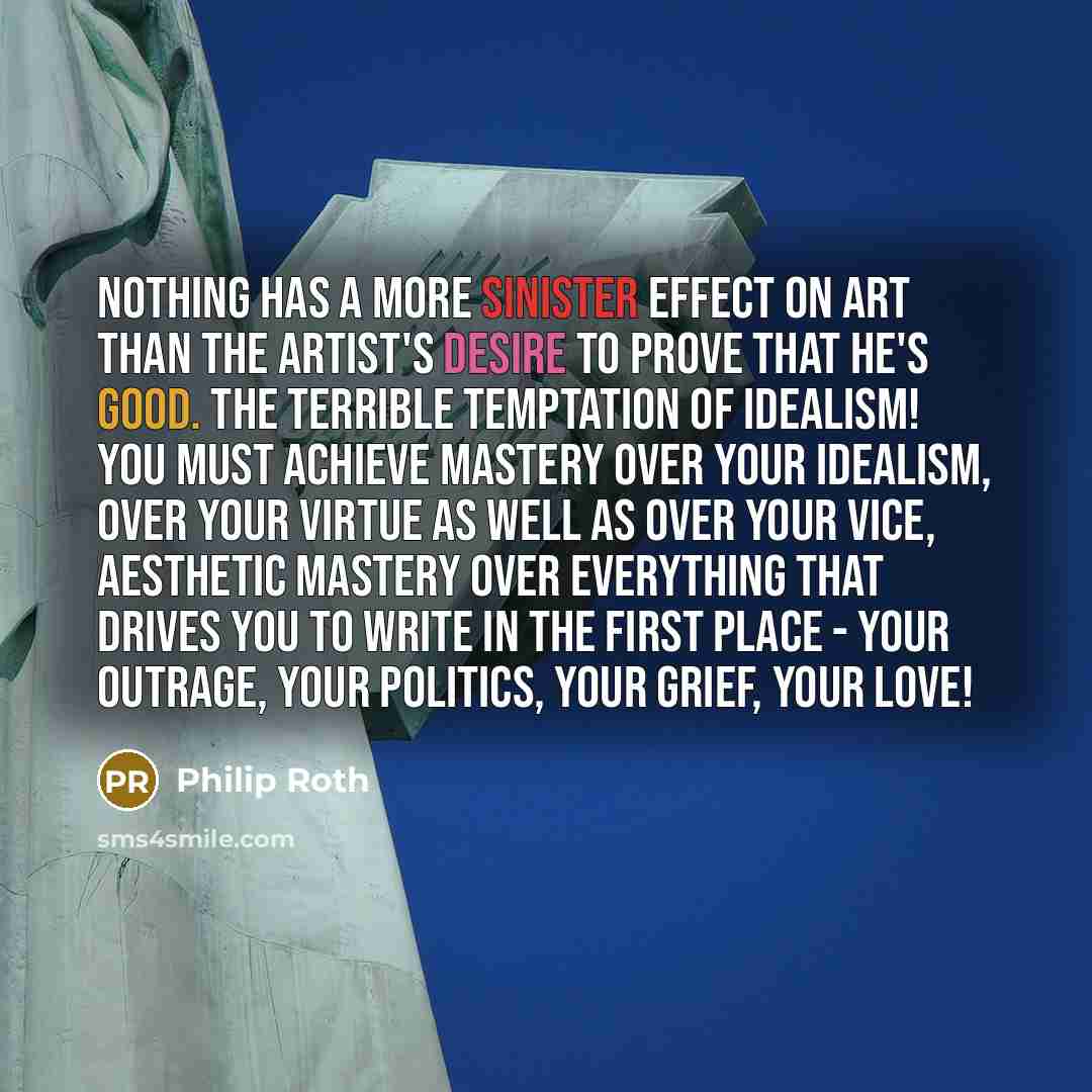 “Nothing has a more sinister effect on art than the artist's desire to prove that he's good. The terrible temptation of idealism! You must achieve mastery over your idealism, over your virtue as well as over your vice, aesthetic mastery over everything that drives you to write in the first place…” quote by Philip Roth
