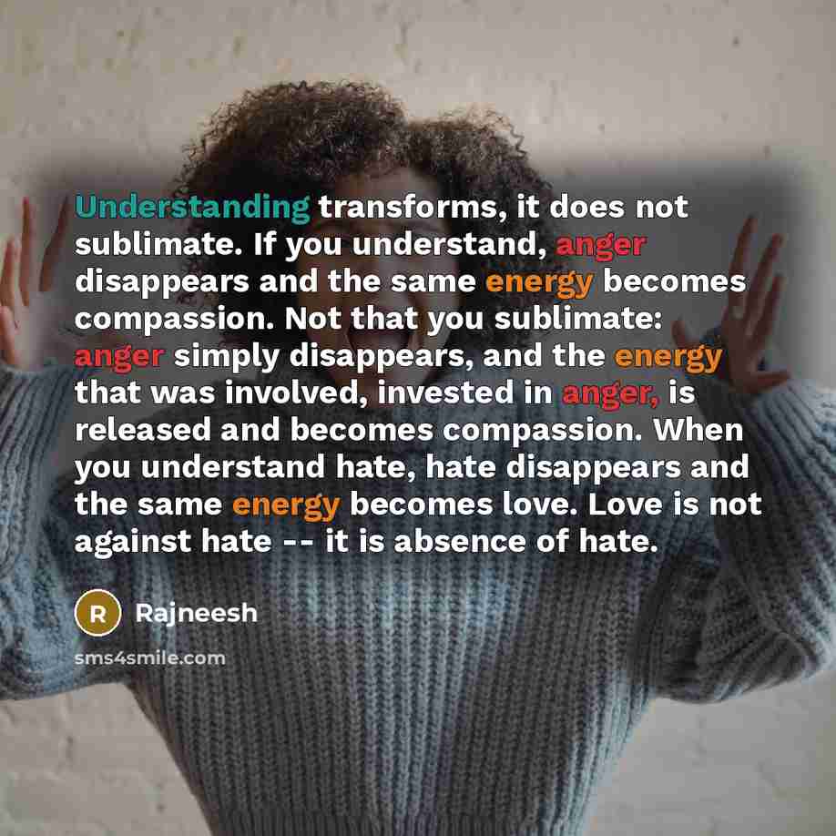 “Understanding transforms, it does not sublimate. If you understand, anger disappears and the same energy becomes compassion. Not that you sublimate: anger simply disappears, and the energy that was involved, invested in anger, is released and becomes compassion. When you understand hate, hate…” quote by Rajneesh