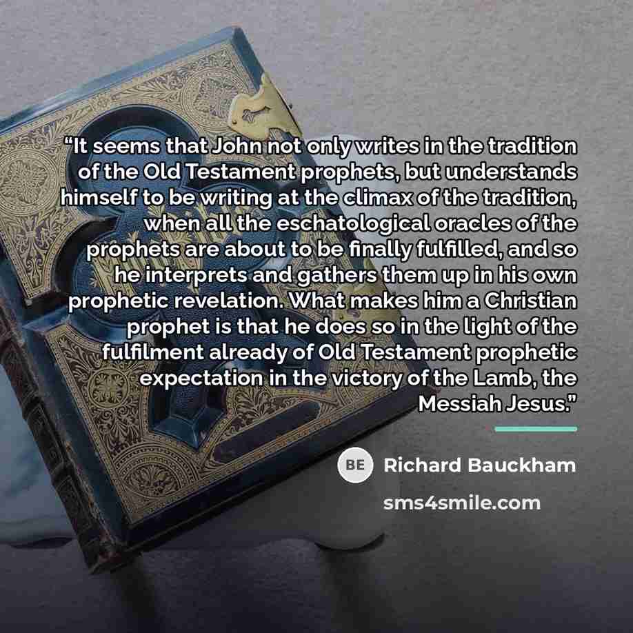 “It seems that John not only writes in the tradition of the Old Testament prophets, but understands himself to be writing at the climax of the tradition, when all the eschatological oracles of the prophets are about to be finally fulfilled, and so he interprets and gathers them up in his own…” quote by Richard Bauckham