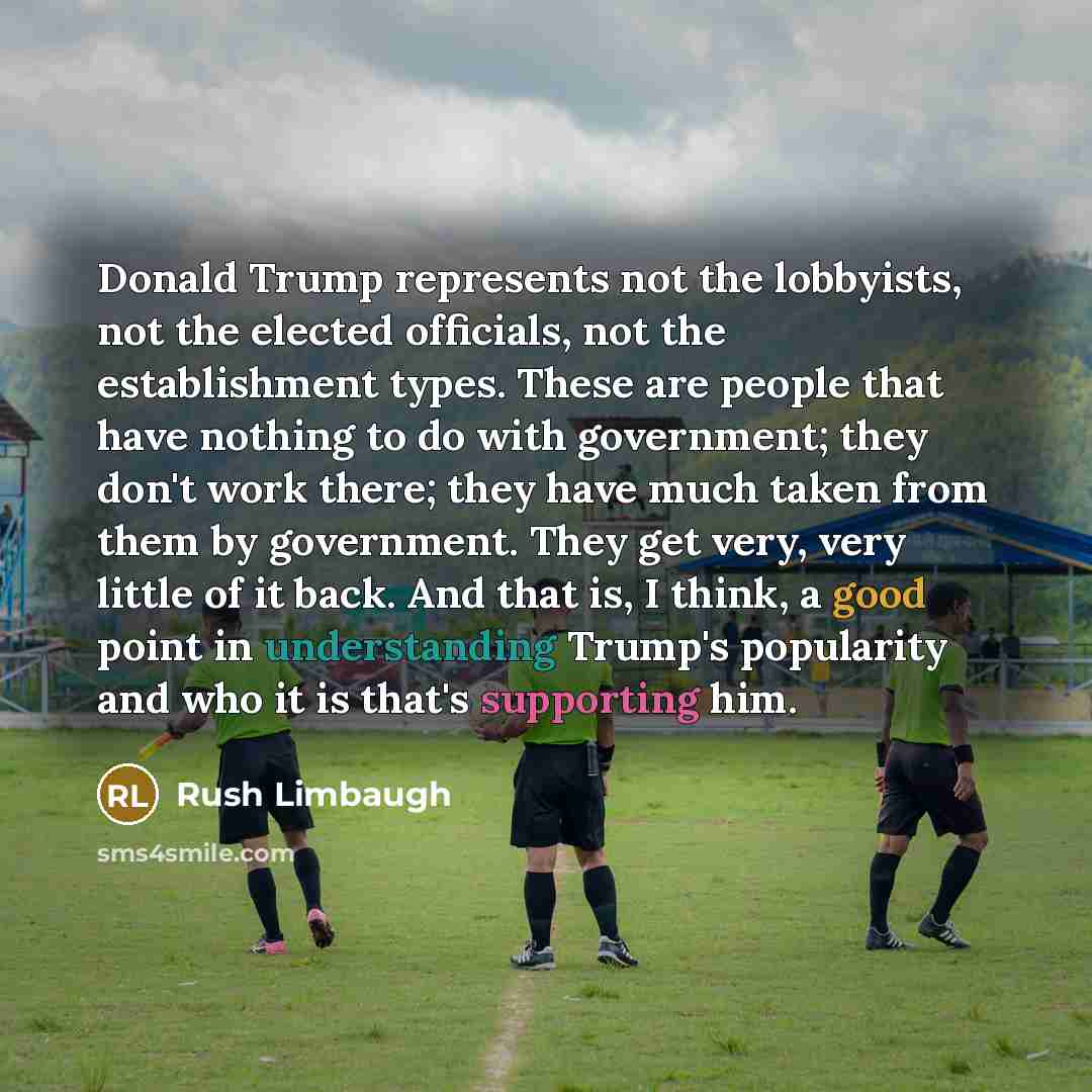 “Donald Trump represents not the lobbyists, not the elected officials, not the establishment types. These are people that have nothing to do with government; they don't work there; they have much taken from them by government. They get very, very little of it back. And that is, I think, a good…” quote by Rush Limbaugh
