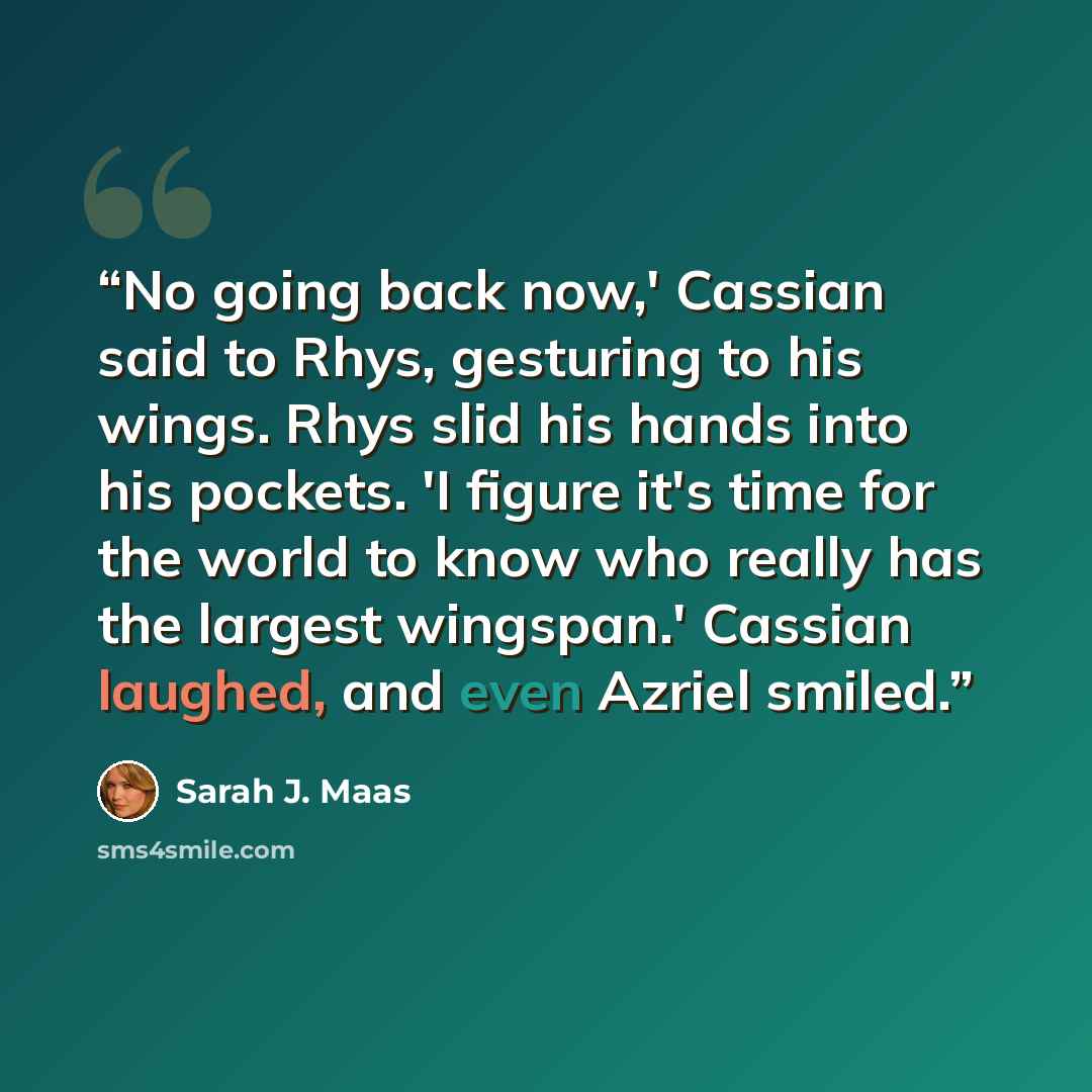 “No going back now,' Cassian said to Rhys, gesturing to his wings. Rhys slid his hands into his pockets. 'I figure it's time for the world to know who really has the largest wingspan.' Cassian laughed, and even Azriel smiled.” quote by Sarah J. Maas