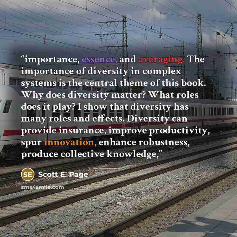 “importance, essence, and averaging. The importance of diversity in complex systems is the central theme of this book. Why does diversity matter? What roles does it play? I show that diversity has many roles and effects. Diversity can provide insurance, improve productivity, spur innovation…” quote by Scott E. Page