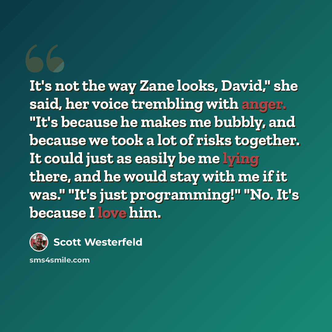 “It's not the way Zane looks, David," she said, her voice trembling with anger. "It's because he makes me bubbly, and because we took a lot of risks together. It could just as easily be me lying there, and he would stay with me if it was." "It's just programming!" "No. It's because I love him.” quote by Scott Westerfeld