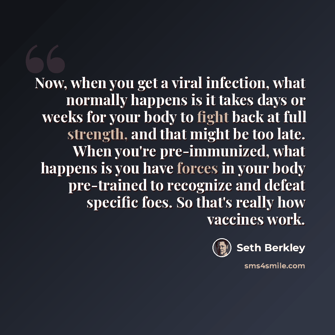 “Now, when you get a viral infection, what normally happens is it takes days or weeks for your body to fight back at full strength, and that might be too late. When you're pre-immunized, what happens is you have forces in your body pre-trained to recognize and defeat specific foes. So that's really…” quote by Seth Berkley