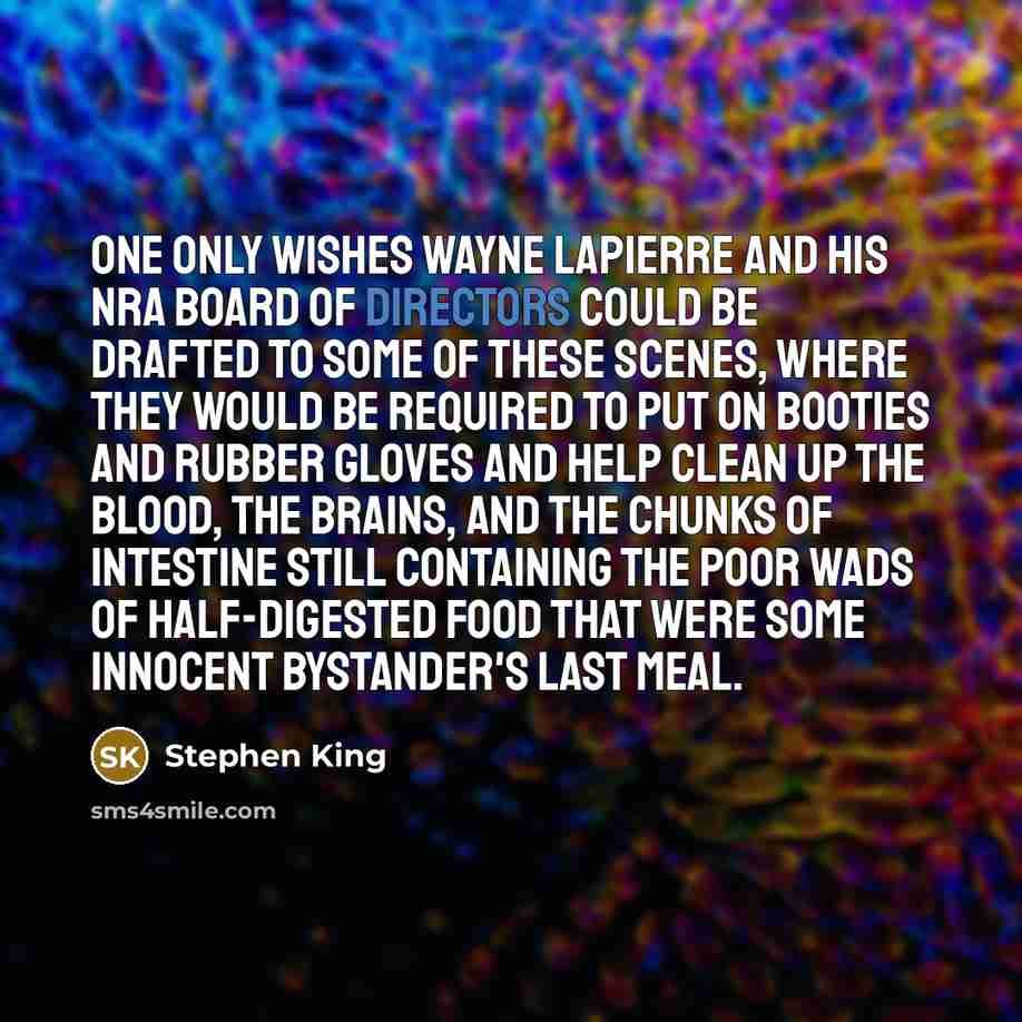 “One only wishes Wayne LaPierre and his NRA board of directors could be drafted to some of these scenes, where they would be required to put on booties and rubber gloves and help clean up the blood, the brains, and the chunks of intestine still containing the poor wads of half-digested food that…” quote by Stephen King