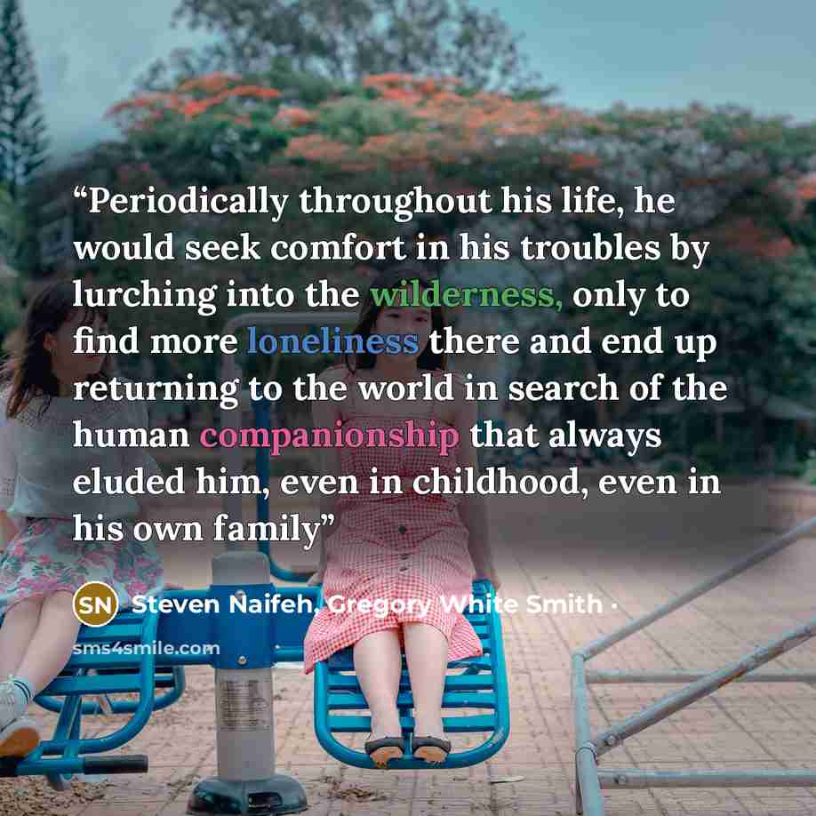 “Periodically throughout his life, he would seek comfort in his troubles by lurching into the wilderness, only to find more loneliness there and end up returning to the world in search of the human companionship that always eluded him, even in childhood, even in his own family” quote by Steven Naifeh, Gregory White Smith ·