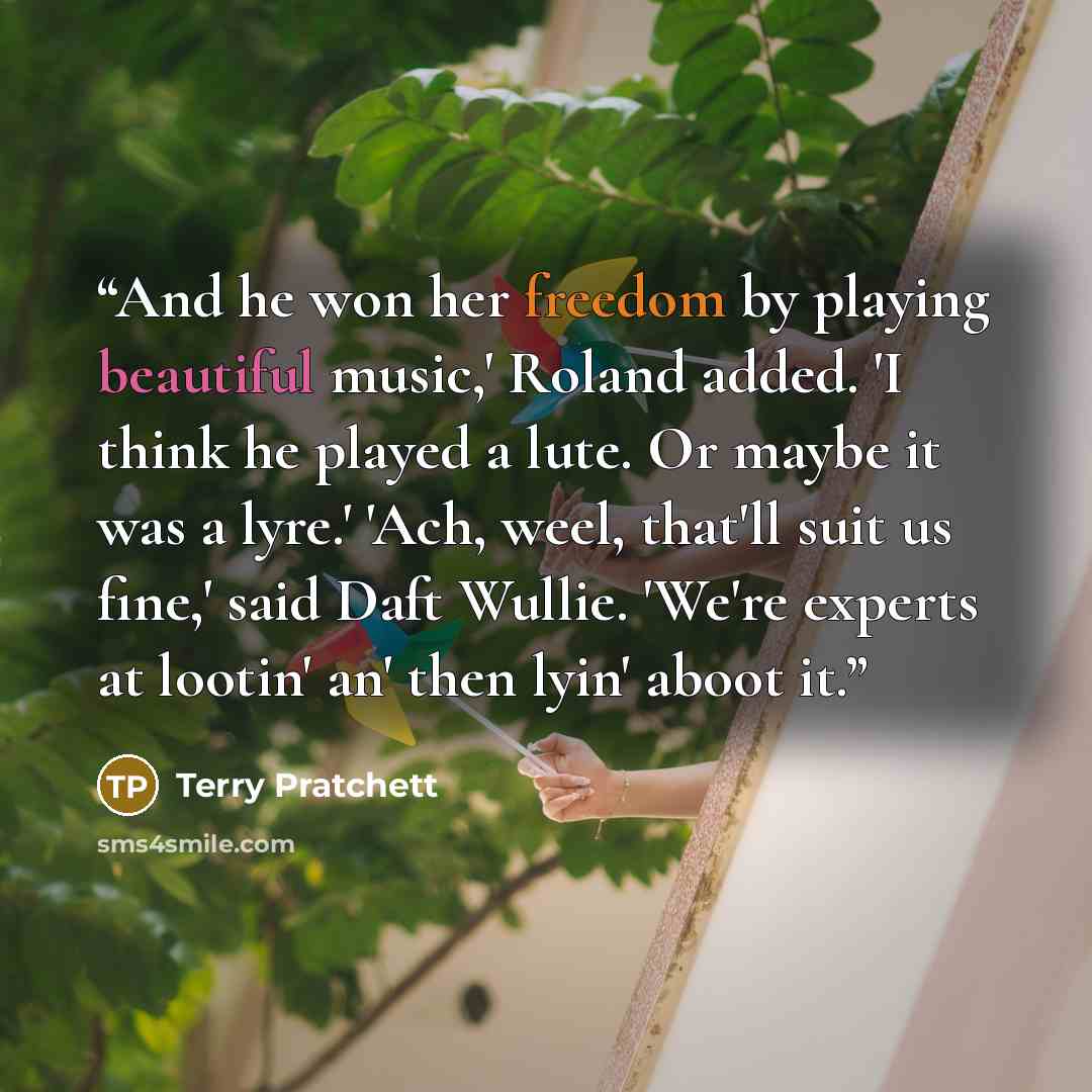 “And he won her freedom by playing beautiful music,' Roland added. 'I think he played a lute. Or maybe it was a lyre.' 'Ach, weel, that'll suit us fine,' said Daft Wullie. 'We're experts at lootin' an' then lyin' aboot it.” quote by Terry Pratchett