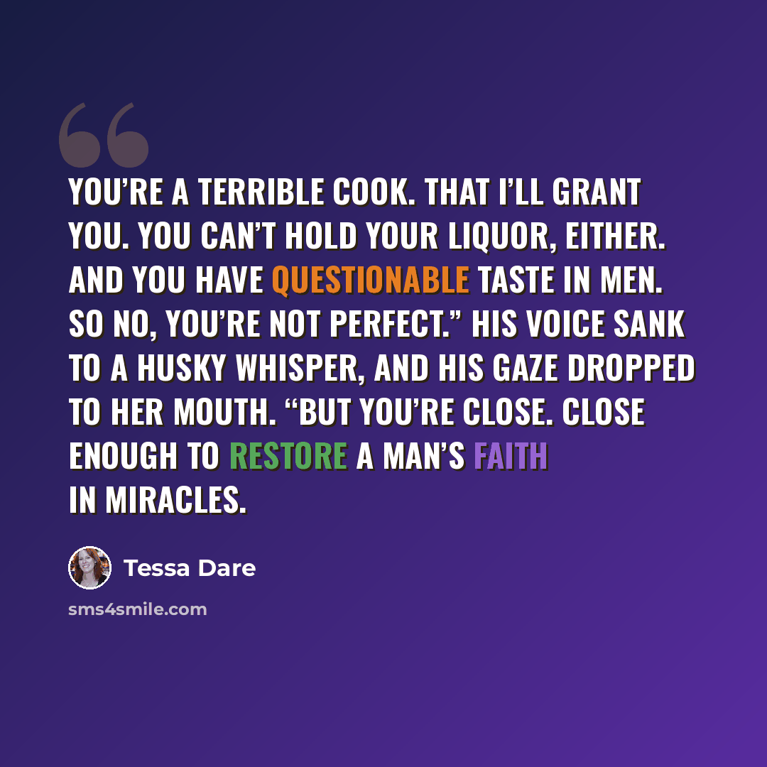“You’re a terrible cook. That I’ll grant you. You can’t hold your liquor, either. And you have questionable taste in men. So no, you’re not perfect.” His voice sank to a husky whisper, and his gaze dropped to her mouth. “But you’re close. Close enough to restore a man’s faith in miracles.” quote by Tessa Dare