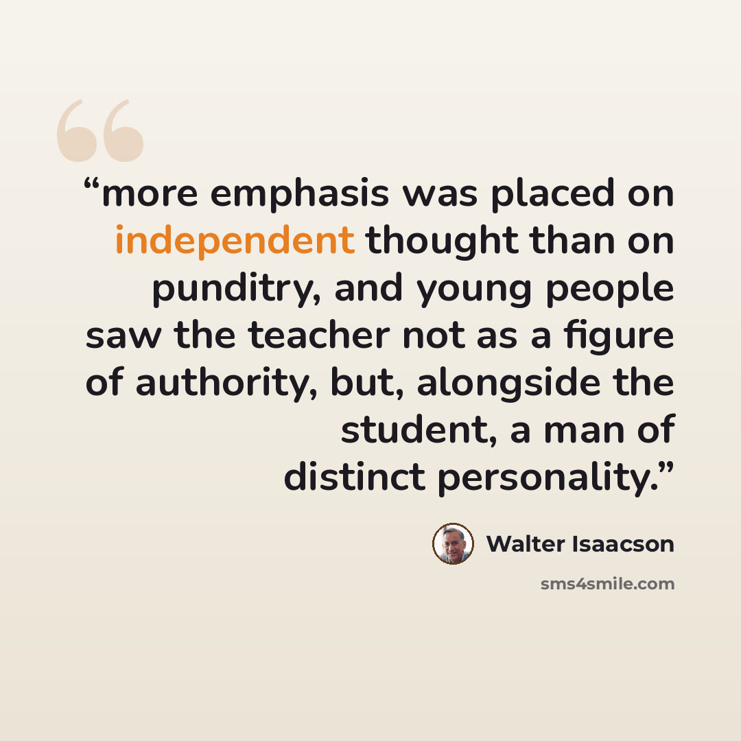 “more emphasis was placed on independent thought than on punditry, and young people saw the teacher not as a figure of authority, but, alongside the student, a man of distinct personality.” quote by Walter Isaacson