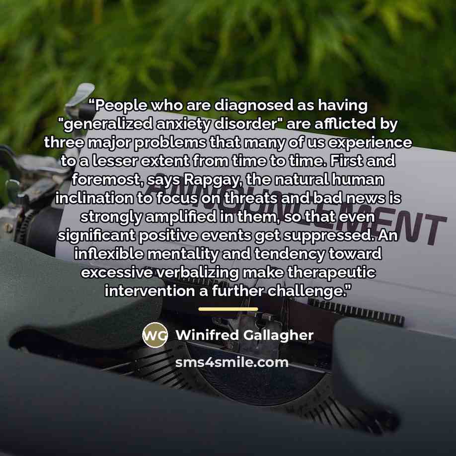“People who are diagnosed as having "generalized anxiety disorder" are afflicted by three major problems that many of us experience to a lesser extent from time to time. First and foremost, says Rapgay, the natural human inclination to focus on threats and bad news is strongly amplified in them, so…” quote by Winifred Gallagher