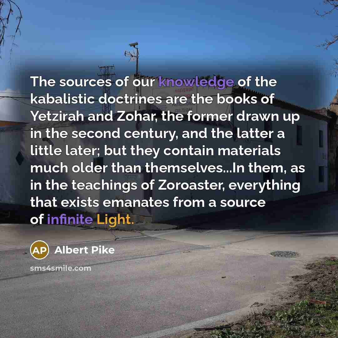 “The sources of our knowledge of the kabalistic doctrines are the books of Yetzirah and Zohar, the former drawn up in the second century, and the latter a little later; but they contain materials much older than themselves...In them, as in the teachings of Zoroaster, everything that exists emanates…” quote by Albert Pike