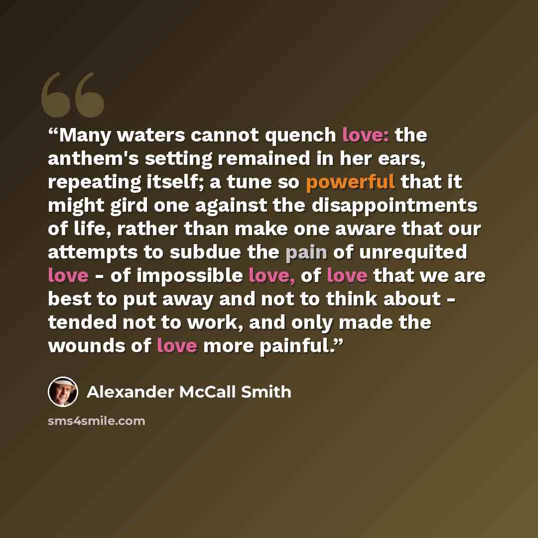 “Many waters cannot quench love: the anthem's setting remained in her ears, repeating itself; a tune so powerful that it might gird one against the disappointments of life, rather than make one aware that our attempts to subdue the pain of unrequited love - of impossible love, of love that we are…” quote by Alexander McCall Smith