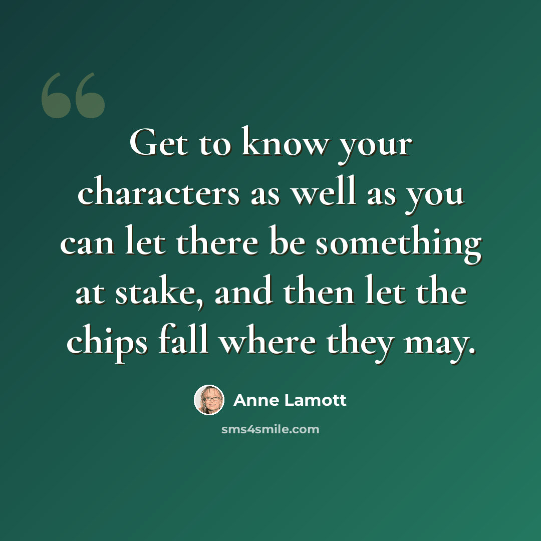 “Get to know your characters as well as you can let there be something at stake, and then let the chips fall where they may.” quote by Anne Lamott