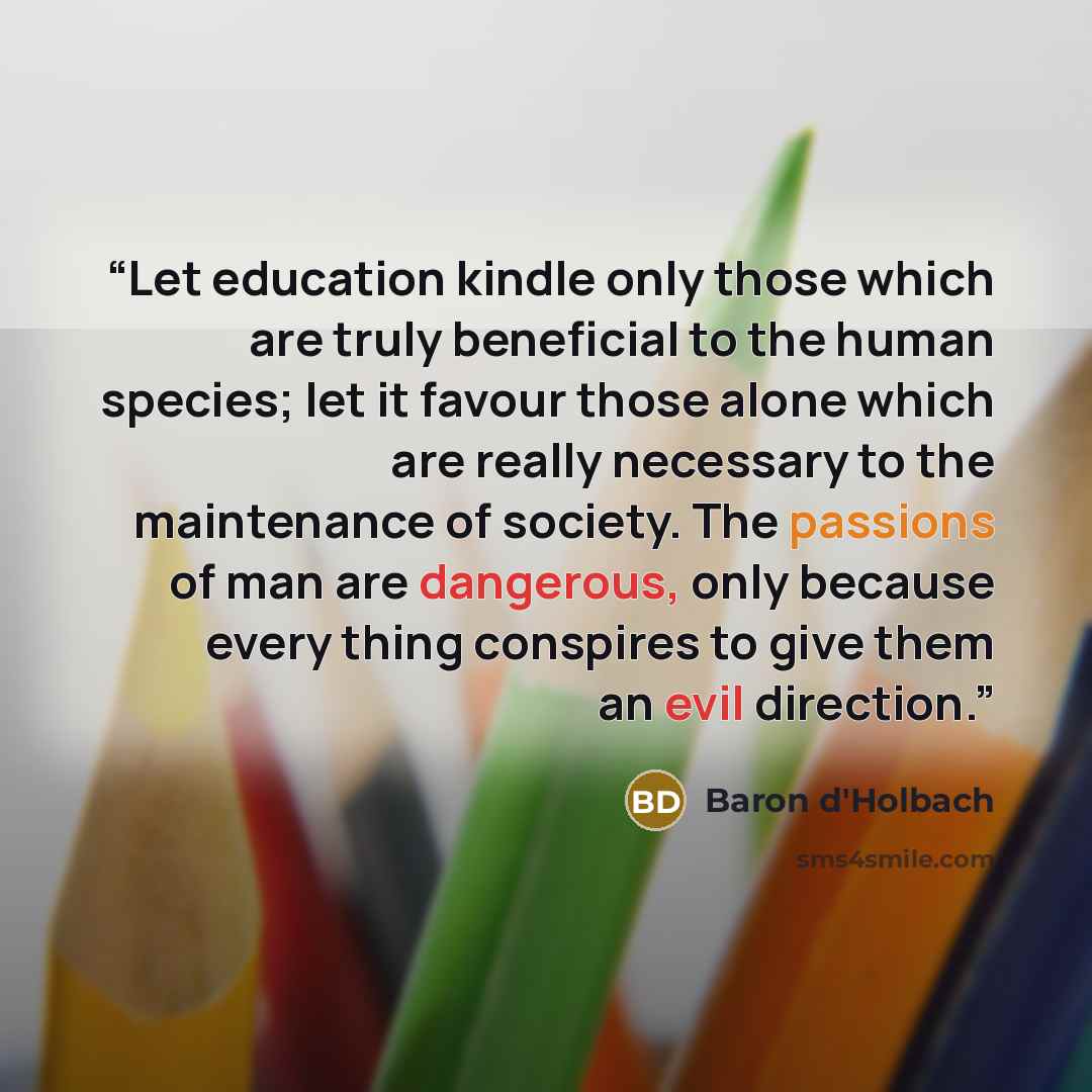 “Let education kindle only those which are truly beneficial to the human species; let it favour those alone which are really necessary to the maintenance of society. The passions of man are dangerous, only because every thing conspires to give them an evil direction.” quote by Baron d'Holbach