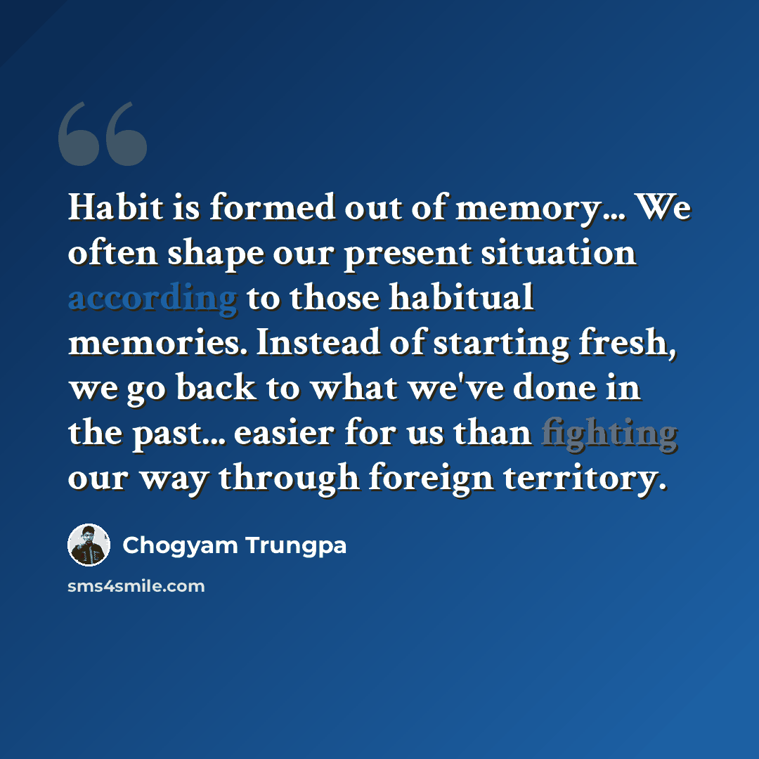 “Habit is formed out of memory... We often shape our present situation according to those habitual memories. Instead of starting fresh, we go back to what we've done in the past... easier for us than fighting our way through foreign territory.” quote by Chogyam Trungpa