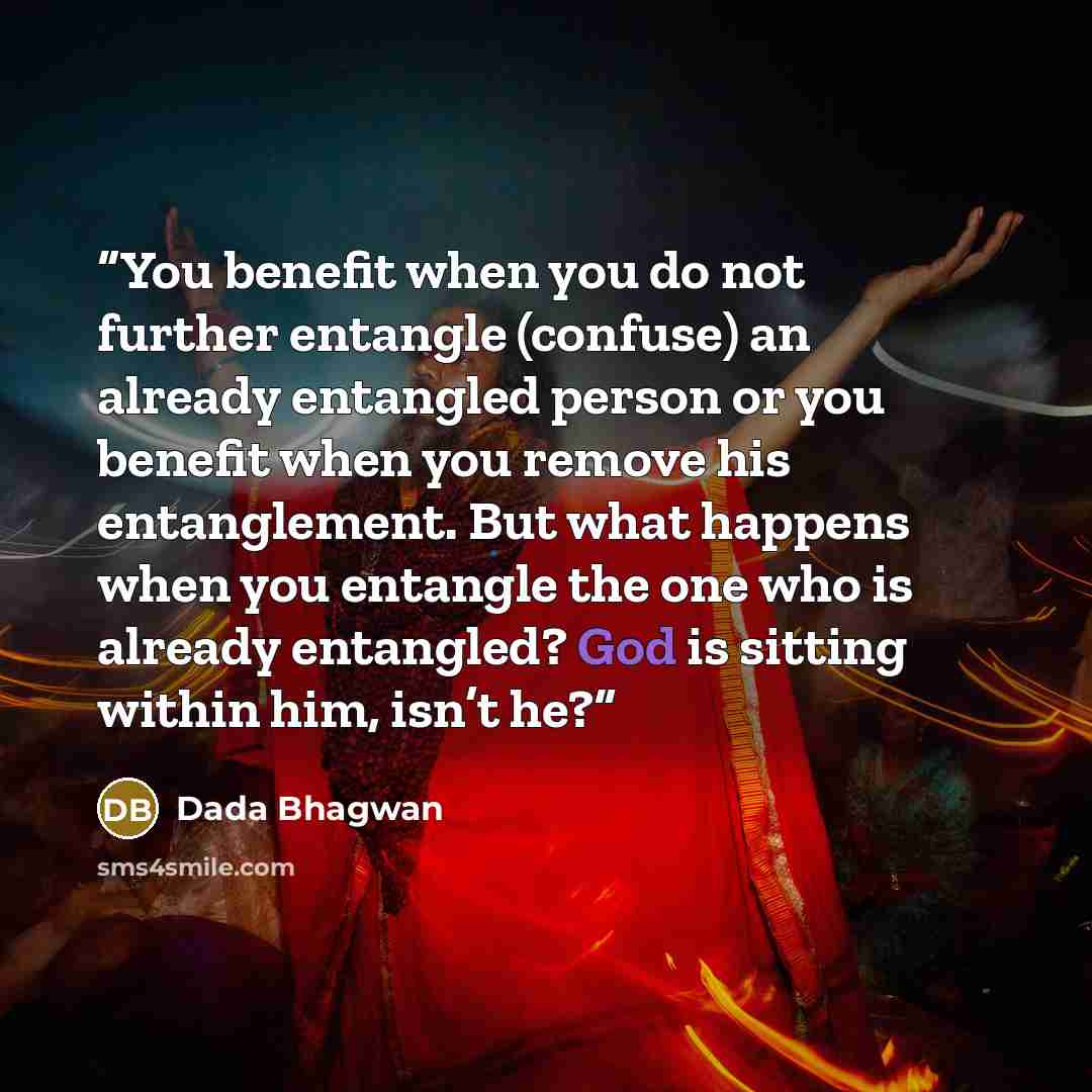“You benefit when you do not further entangle (confuse) an already entangled person or you benefit when you remove his entanglement. But what happens when you entangle the one who is already entangled? God is sitting within him, isn’t he?” quote by Dada Bhagwan