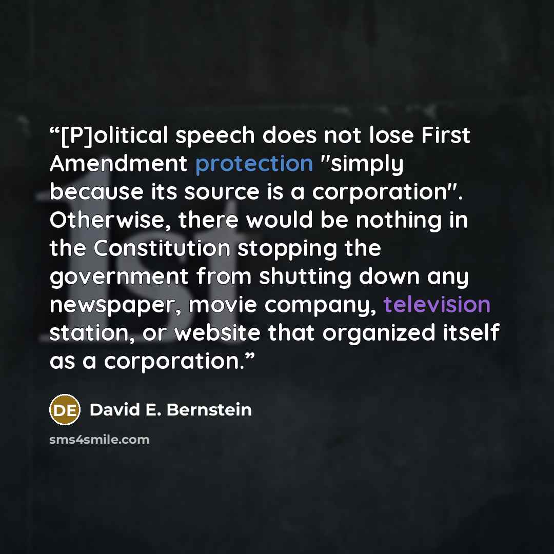 “[P]olitical speech does not lose First Amendment protection "simply because its source is a corporation". Otherwise, there would be nothing in the Constitution stopping the government from shutting down any newspaper, movie company, television station, or website that organized itself as a…” quote by David E. Bernstein