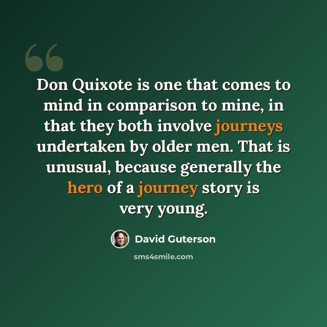 “Don Quixote is one that comes to mind in comparison to mine, in that they both involve journeys undertaken by older men. That is unusual, because generally the hero of a journey story is very young.” quote by David Guterson