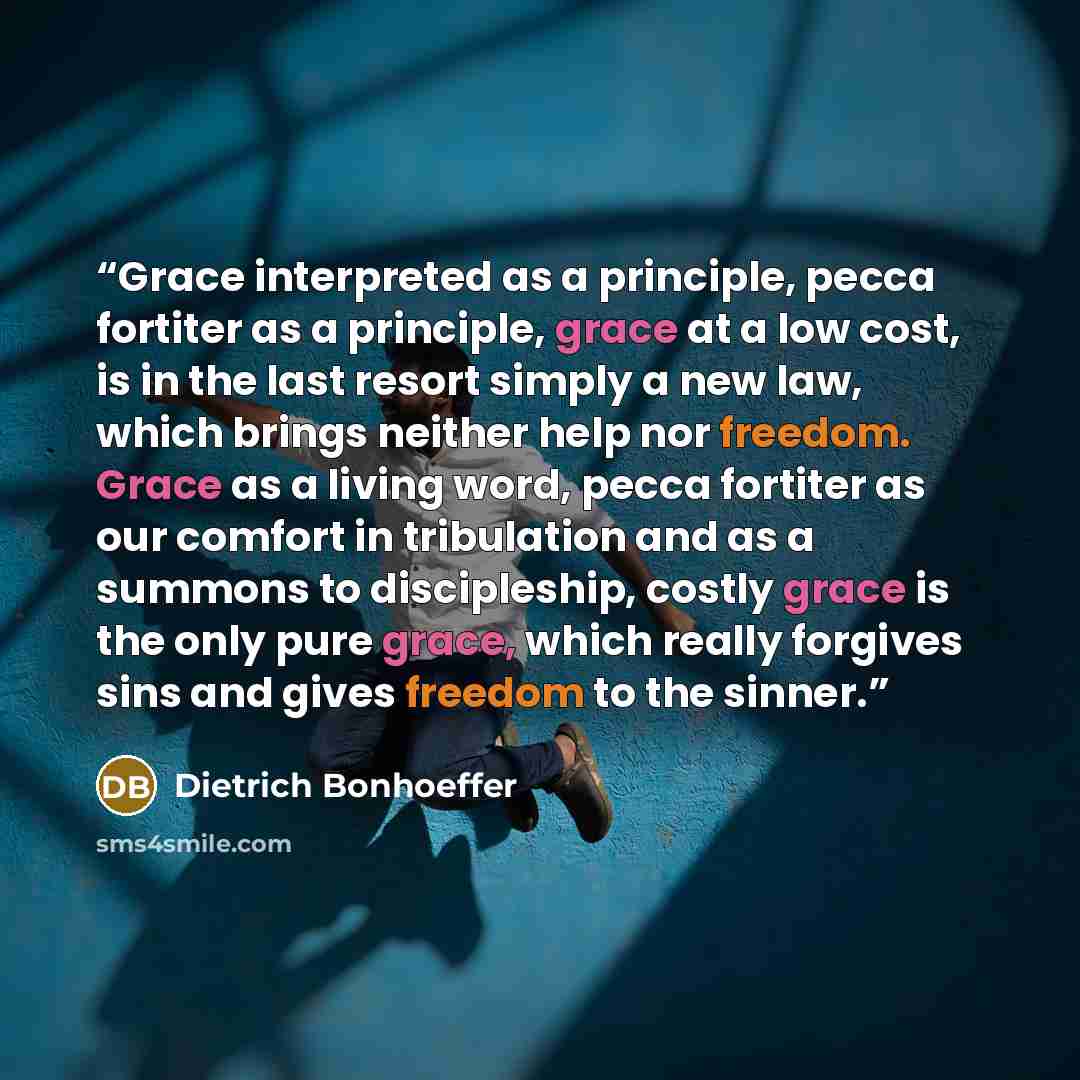 “Grace interpreted as a principle, pecca fortiter as a principle, grace at a low cost, is in the last resort simply a new law, which brings neither help nor freedom. Grace as a living word, pecca fortiter as our comfort in tribulation and as a summons to discipleship, costly grace is the only pure…” quote by Dietrich Bonhoeffer