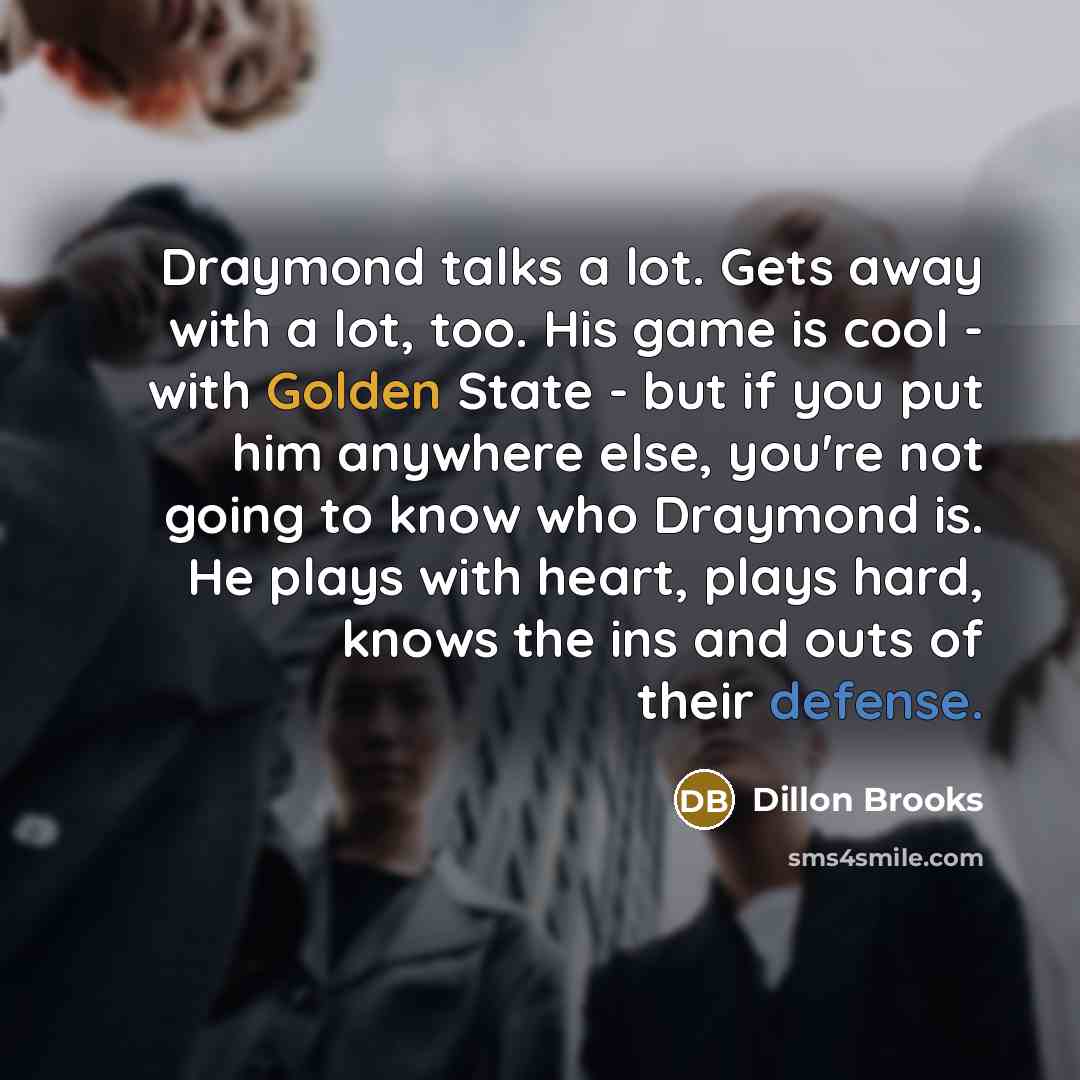 “Draymond talks a lot. Gets away with a lot, too. His game is cool - with Golden State - but if you put him anywhere else, you're not going to know who Draymond is. He plays with heart, plays hard, knows the ins and outs of their defense.” quote by Dillon Brooks
