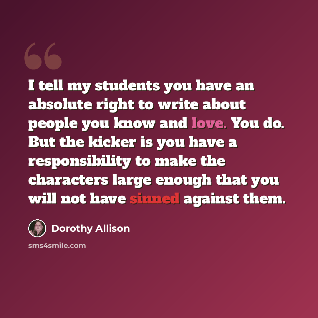 “I tell my students you have an absolute right to write about people you know and love. You do. But the kicker is you have a responsibility to make the characters large enough that you will not have sinned against them.” quote by Dorothy Allison