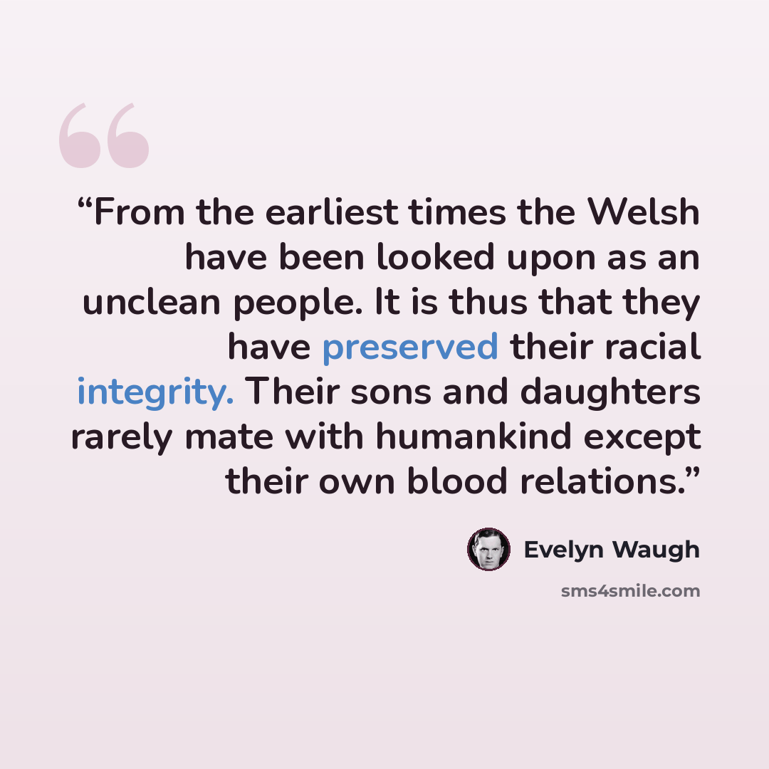 “From the earliest times the Welsh have been looked upon as an unclean people. It is thus that they have preserved their racial integrity. Their sons and daughters rarely mate with humankind except their own blood relations.” quote by Evelyn Waugh