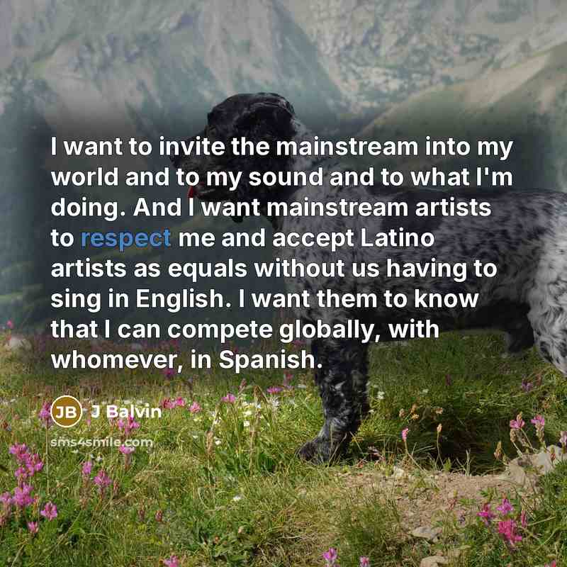 “I want to invite the mainstream into my world and to my sound and to what I'm doing. And I want mainstream artists to respect me and accept Latino artists as equals without us having to sing in English. I want them to know that I can compete globally, with whomever, in Spanish.” quote by J Balvin