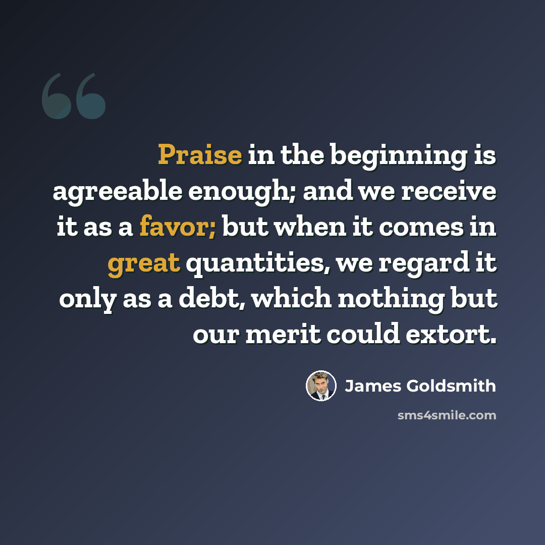 “Praise in the beginning is agreeable enough; and we receive it as a favor; but when it comes in great quantities, we regard it only as a debt, which nothing but our merit could extort.” quote by James Goldsmith