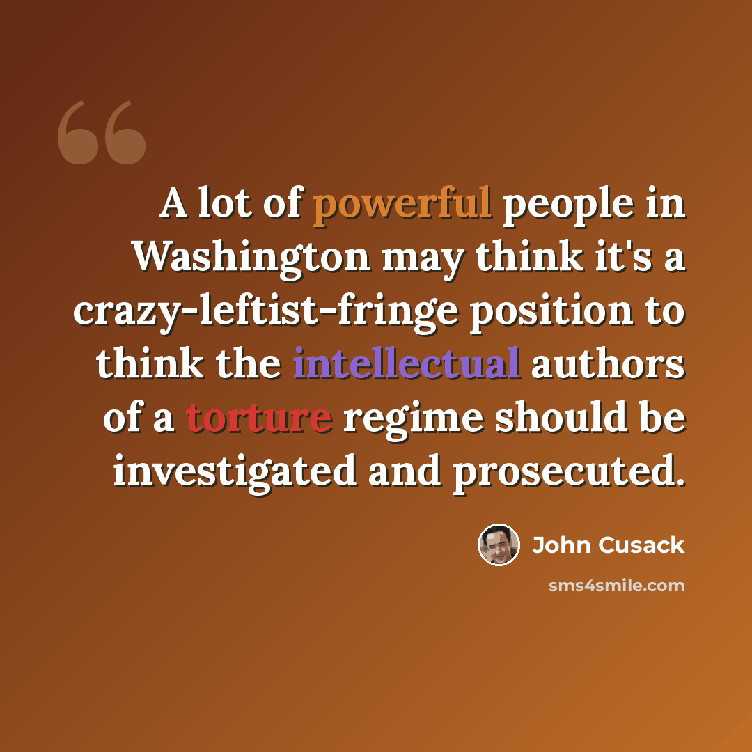 “A lot of powerful people in Washington may think it's a crazy-leftist-fringe position to think the intellectual authors of a torture regime should be investigated and prosecuted.” quote by John Cusack