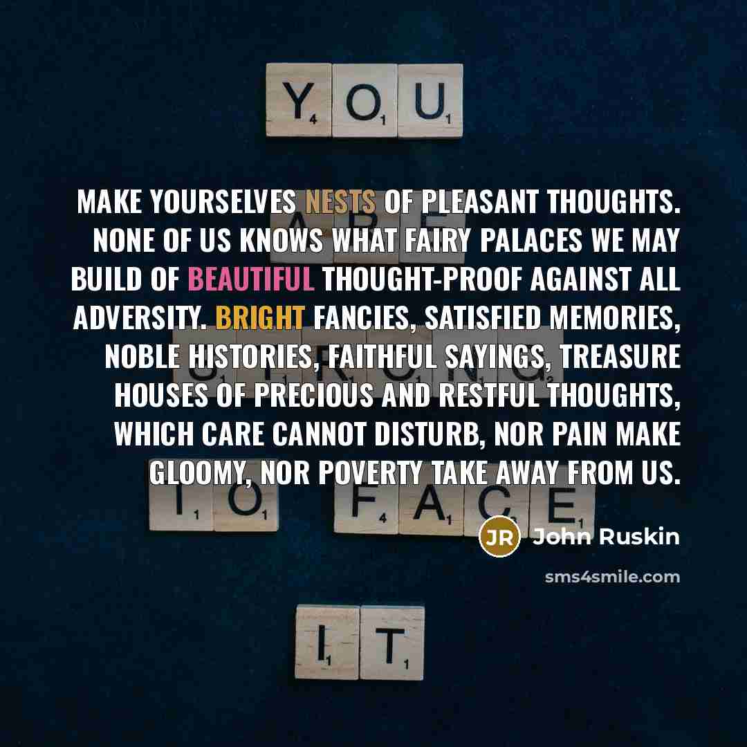 “Make yourselves nests of pleasant thoughts. None of us knows what fairy palaces we may build of beautiful thought-proof against all adversity. Bright fancies, satisfied memories, noble histories, faithful sayings, treasure houses of precious and restful thoughts, which care cannot disturb, nor…” quote by John Ruskin
