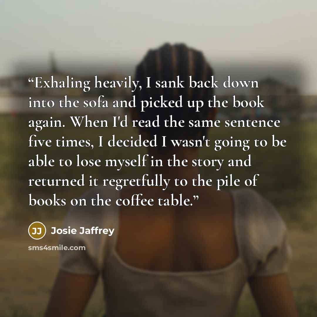 “Exhaling heavily, I sank back down into the sofa and picked up the book again. When I'd read the same sentence five times, I decided I wasn't going to be able to lose myself in the story and returned it regretfully to the pile of books on the coffee table.” quote by Josie Jaffrey