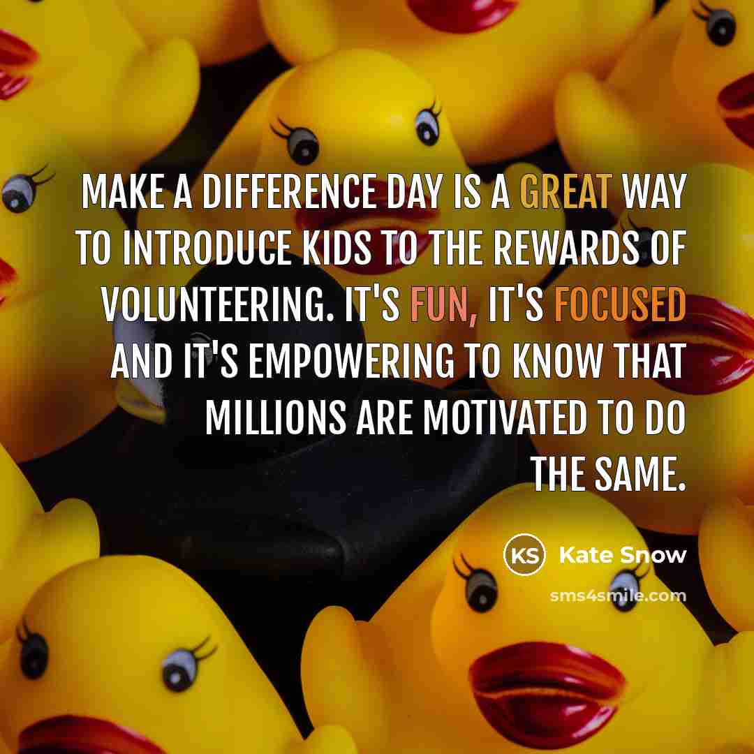 “Make A Difference Day is a great way to introduce kids to the rewards of volunteering. It's fun, it's focused and it's empowering to know that millions are motivated to do the same.” quote by Kate Snow