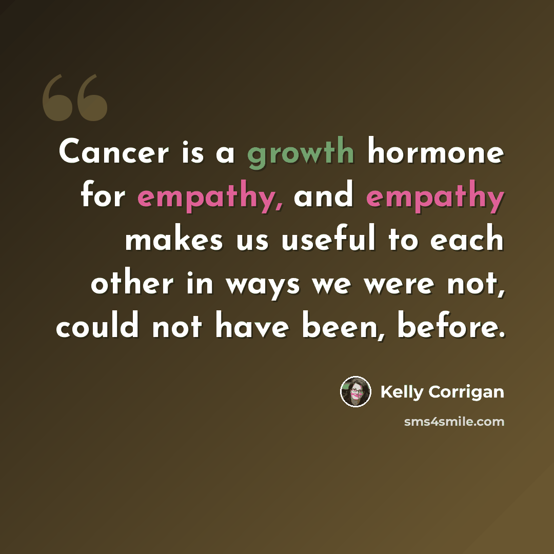 “Cancer is a growth hormone for empathy, and empathy makes us useful to each other in ways we were not, could not have been, before.” quote by Kelly Corrigan