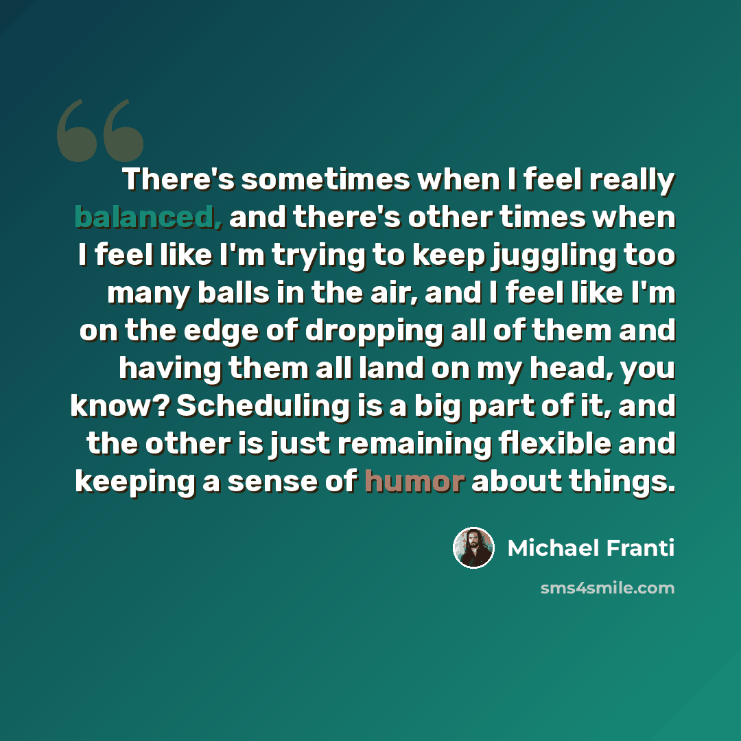 “There's sometimes when I feel really balanced, and there's other times when I feel like I'm trying to keep juggling too many balls in the air, and I feel like I'm on the edge of dropping all of them and having them all land on my head, you know? Scheduling is a big part of it, and the other is…” quote by Michael Franti