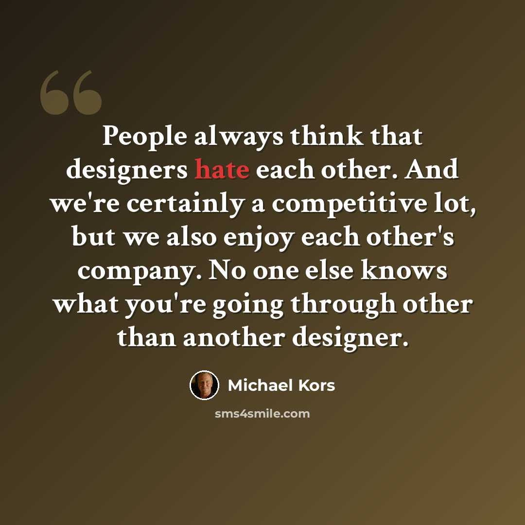 “People always think that designers hate each other. And we're certainly a competitive lot, but we also enjoy each other's company. No one else knows what you're going through other than another designer.” quote by Michael Kors